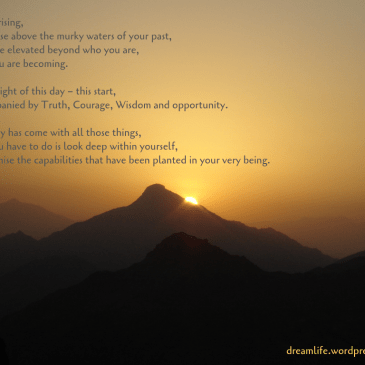 With this rising, may you rise above the murky waters of your past, may you be elevated beyond who you are, to who you are becoming. May the Light of this day – this start, be accompanied by Truth, Courage, Wisdom and opportunity. For this day has come with all those things, and all you have to do is look deep within yourself, and recognise the capabilities that have been planted in your very being.