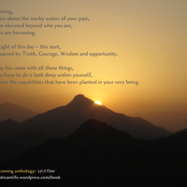 Taken from the poem "Rise" - which is part of the upcoming "Let it Flow" anthology. Details at https://dreamlife.wordpress.com/book: With this rising, may you rise above the murky waters of your past, may you be elevated beyond who you are, to who you are becoming. May the Light of this day – this start, be accompanied by Truth, Courage, Wisdom, and opportunity. For this day has come with all those things, and all you have to do is look deep within, and recognise the capabilities that have been planted within your very being.