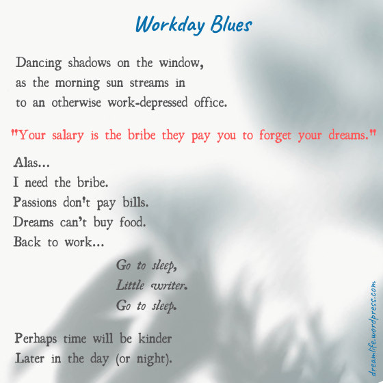 The poem entitled "Workday Blues" reads: "Dancing shadows on the window, as the morning sun streams in to an otherwise work-depressed office. 'Your salary is the bribe they pay you to forget your dreams.' Alas... I need the bribe. Passions don't pay bills. Dreams can’t buy food. Back to work…. Go to sleep, Little writer. Go to sleep. Perhaps time will be kinder Later in the day (or night)."