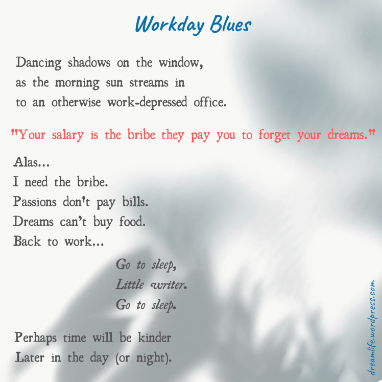 The poem entitled "Workday Blues" reads: "Dancing shadows on the window, as the morning sun streams in to an otherwise work-depressed office. 'Your salary is the bribe they pay you to forget your dreams.' Alas... I need the bribe. Passions don't pay bills. Dreams can’t buy food. Back to work…. Go to sleep, Little writer. Go to sleep. Perhaps time will be kinder Later in the day (or night)."