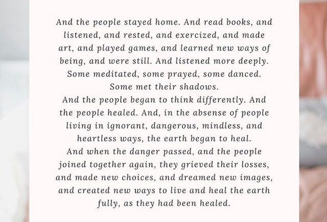 And the people stayed home. And they read books, and listened, and rested, and exercised, and made art, and played games, and learned new ways of being, and were still. And they listened more deeply. Some meditated, some prayed, some danced. Some met their shadows. And the people began to think differently. And the people healed. And, in the absence of people living in ignorant, dangerous, mindless, and heartless ways, the earth began to heal. And when the danger passed, and the people joined together again, they grieved their losses, and made new choices, and dreamed new images, and created new ways to live, and they healed the earth fully, as they had been healed.