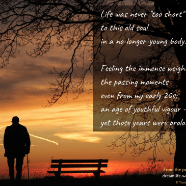 Life was never "too short" to this old soul in a no-longer-young body. Feeling the immense weight - the passing moments even from my early 20s; an age of youthful vigour - yet those years were prolonged...